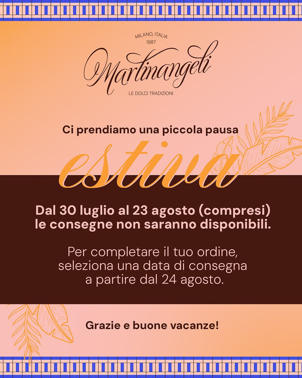 Avviso pausa estiva Martinangeli: consegne sospese dal 30 luglio al 23 agosto compresi. Selezionare una data di consegna a partire dal 24 agosto.